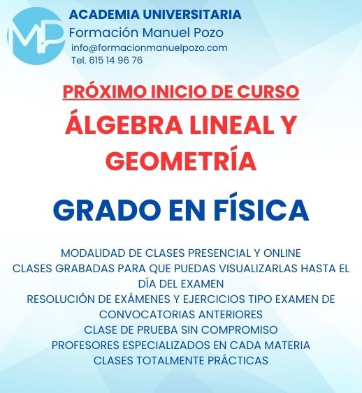 INICIO DE CURSO ÁLGEBRA LINEAL Y GEOMETRÍA I
ACADEMIA UNIVERSITARIA FORMACIÓN MANUEL POZO
Clases modalidad online y presencial.
Todas tus CLASES GRABADAS PARA QUE PUEDAS VISUALIZARLAS HASTA EL DÍA DEL EXAMEN
Resolución de todos tus ejercicios y exámenes de convocatorias anteriores.
Profesores especialidados y temario propio.
Acceso a PLATAFORMA VIRTUAL CON CONTENIDO EXCLUSIVO
¡Solicita tu clase de prueba en grupo sin compromiso!