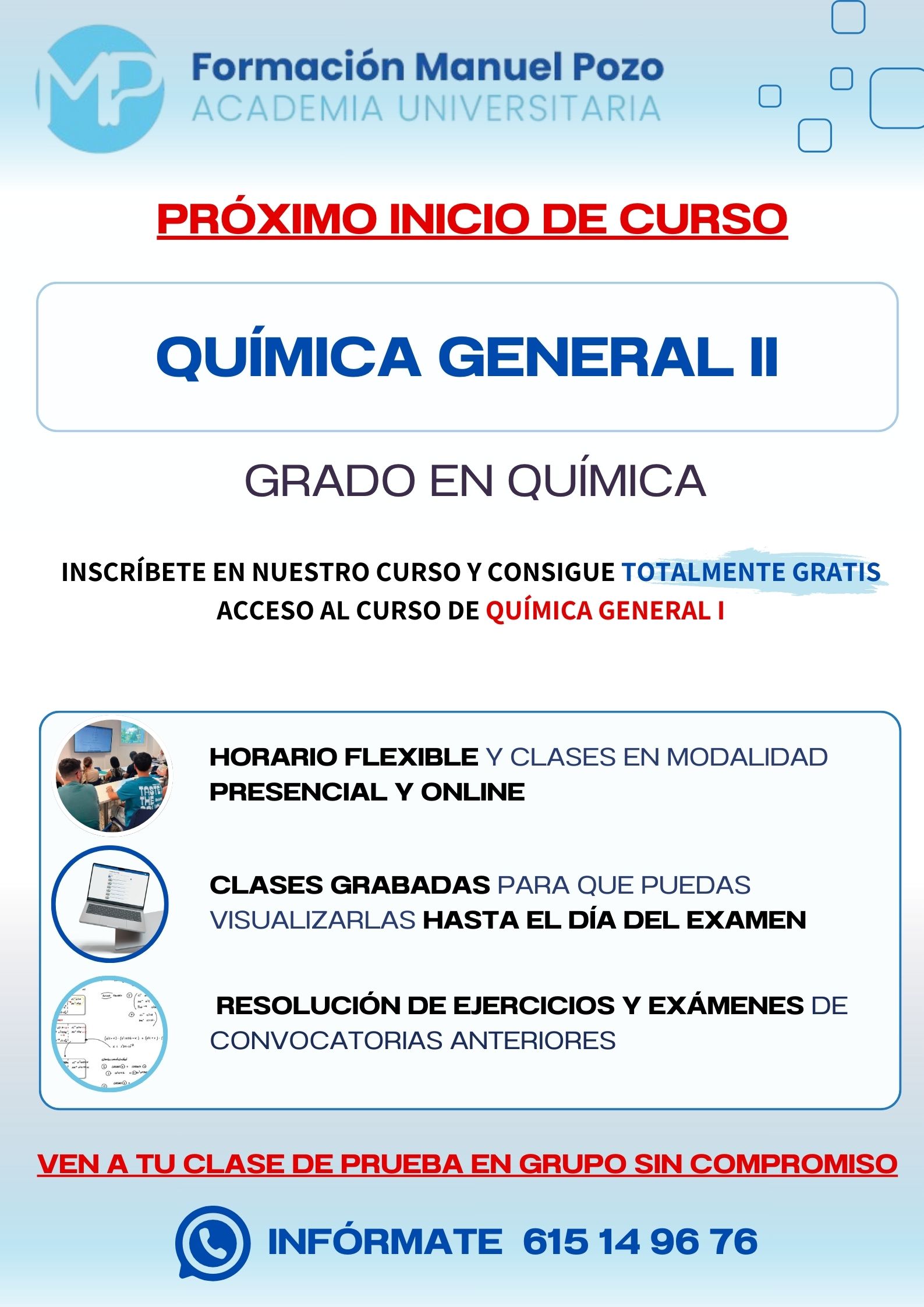 INICIO DE CURSO QUÍMICA GENERAL II
ACADEMIA UNIVERSITARIA FORMACIÓN MANUEL POZO
Clases modalidad online y presencial.
Todas tus CLASES GRABADAS PARA QUE PUEDAS VISUALIZARLAS HASTA EL DÍA DEL EXAMEN
Resolución de todos tus ejercicios y exámenes de convocatorias anteriores.
Profesores especialidados y temario propio.
Acceso a PLATAFORMA VIRTUAL CON CONTENIDO EXCLUSIVO
¡Solicita tu clase de prueba en grupo sin compromiso!