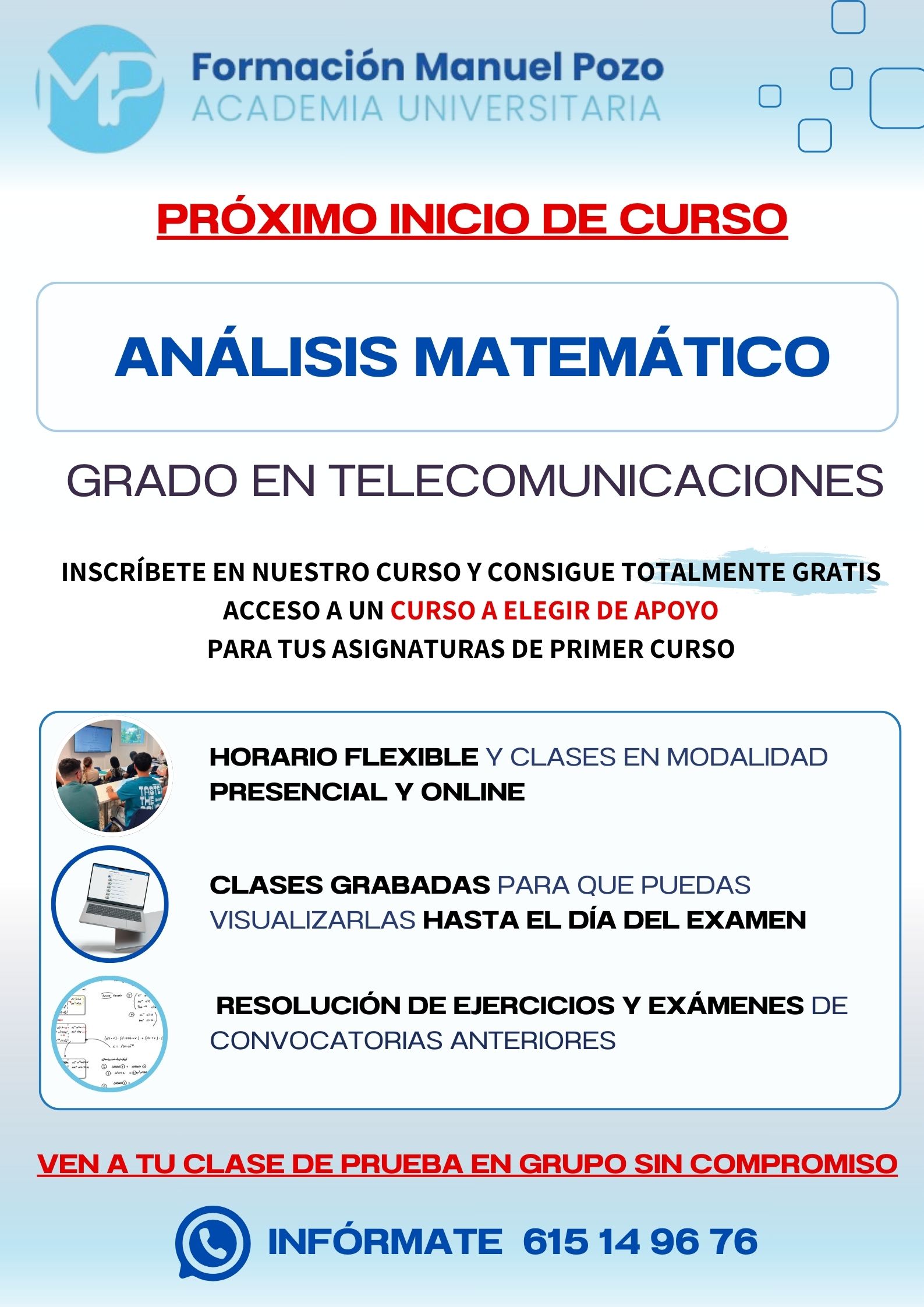 INICIO DE CURSO ANÁLISIS MATEMÁTICO
ACADEMIA UNIVERSITARIA FORMACIÓN MANUEL POZO
Clases modalidad online y presencial.
Todas tus CLASES GRABADAS PARA QUE PUEDAS VISUALIZARLAS HASTA EL DÍA DEL EXAMEN
Resolución de todos tus ejercicios y exámenes de convocatorias anteriores.
Profesores especialidados y temario propio.
Acceso a PLATAFORMA VIRTUAL CON CONTENIDO EXCLUSIVO
¡Solicita tu clase de prueba en grupo sin compromiso!