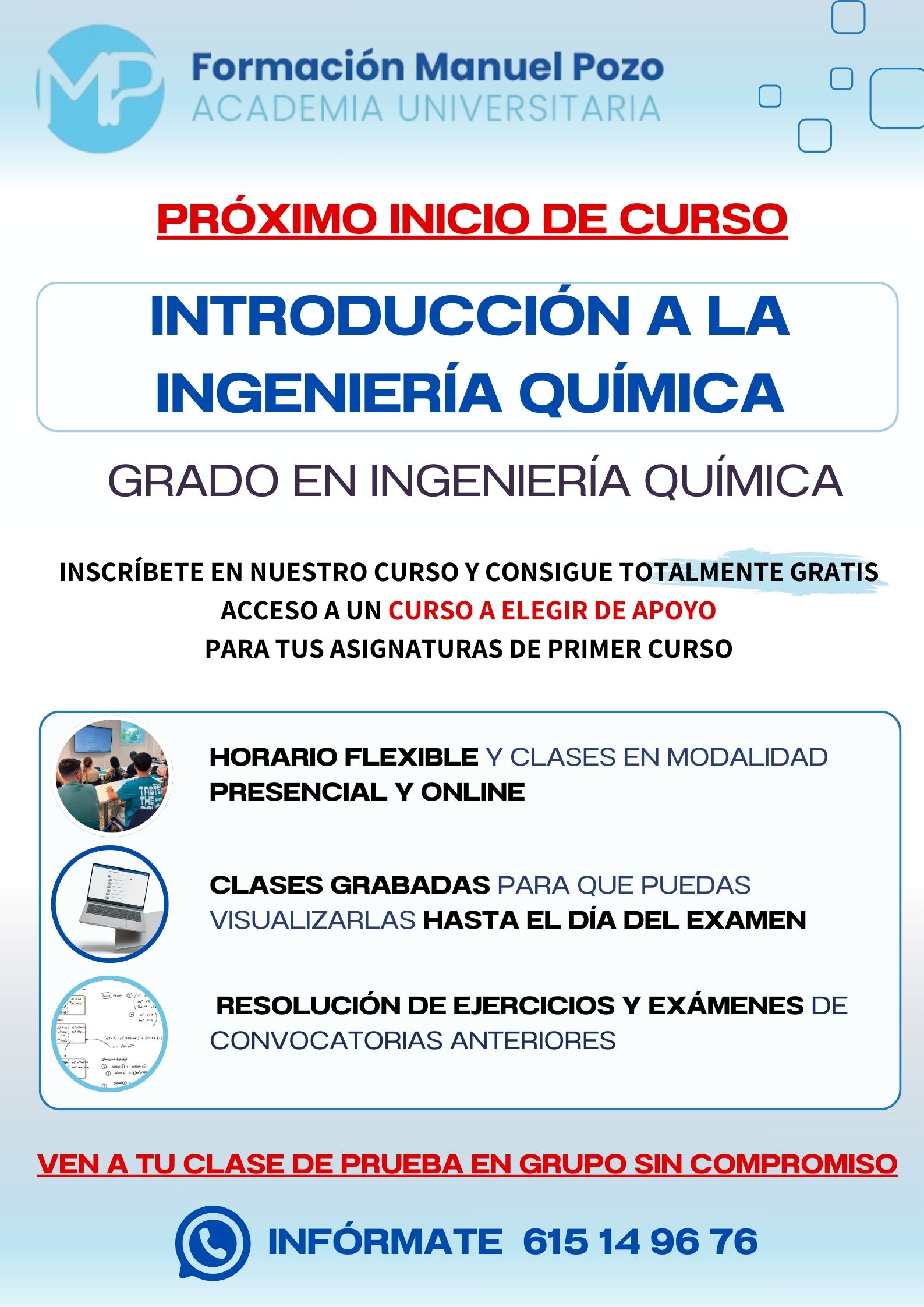 INICIO DE CURSO INTRODUCCIÓN A LA INGENIERÍA QUÍMICA
ACADEMIA UNIVERSITARIA FORMACIÓN MANUEL POZO
Clases modalidad online y presencial.
Todas tus CLASES GRABADAS PARA QUE PUEDAS VISUALIZARLAS HASTA EL DÍA DEL EXAMEN
Resolución de todos tus ejercicios y exámenes de convocatorias anteriores.
Profesores especialidados y temario propio.
Acceso a PLATAFORMA VIRTUAL CON CONTENIDO EXCLUSIVO
¡Solicita tu clase de prueba en grupo sin compromiso!