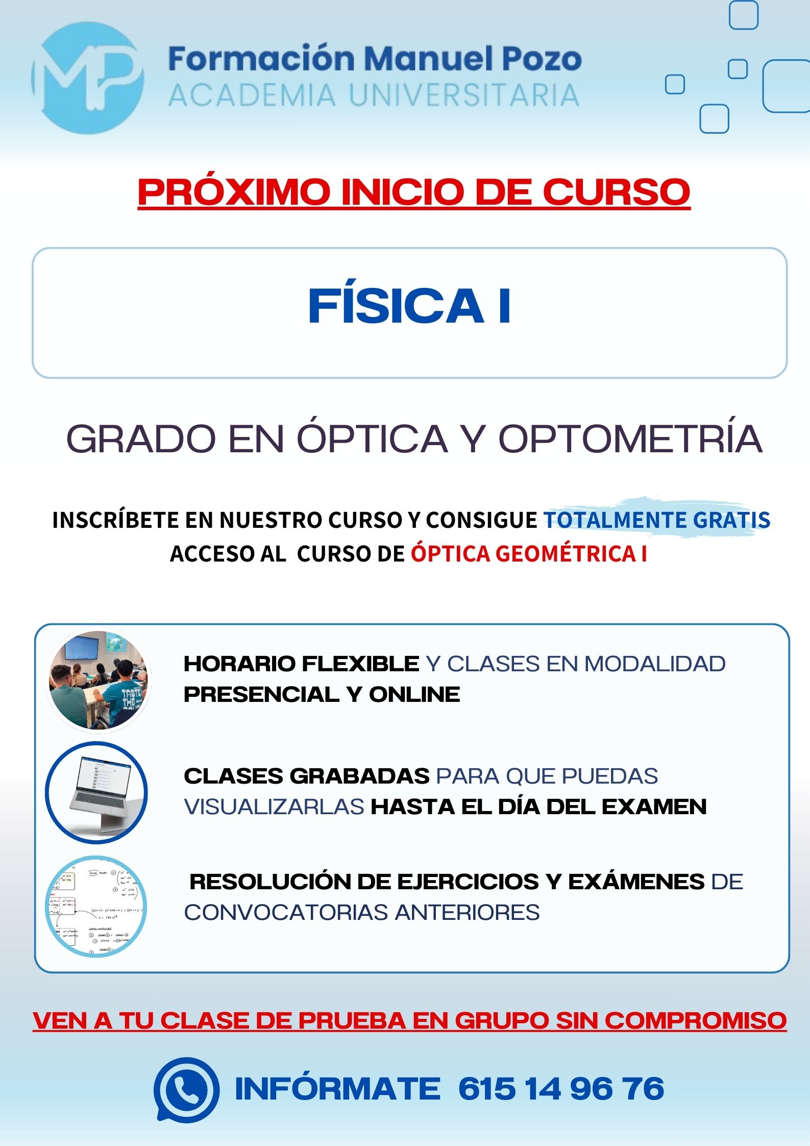 INICIO DE CURSO FÍSICA I
ACADEMIA UNIVERSITARIA FORMACIÓN MANUEL POZO
Clases modalidad online y presencial.
Todas tus CLASES GRABADAS PARA QUE PUEDAS VISUALIZARLAS HASTA EL DÍA DEL EXAMEN
Resolución de todos tus ejercicios y exámenes de convocatorias anteriores.
Profesores especialidados y temario propio.
Acceso a PLATAFORMA VIRTUAL CON CONTENIDO EXCLUSIVO
¡Solicita tu clase de prueba en grupo sin compromiso!