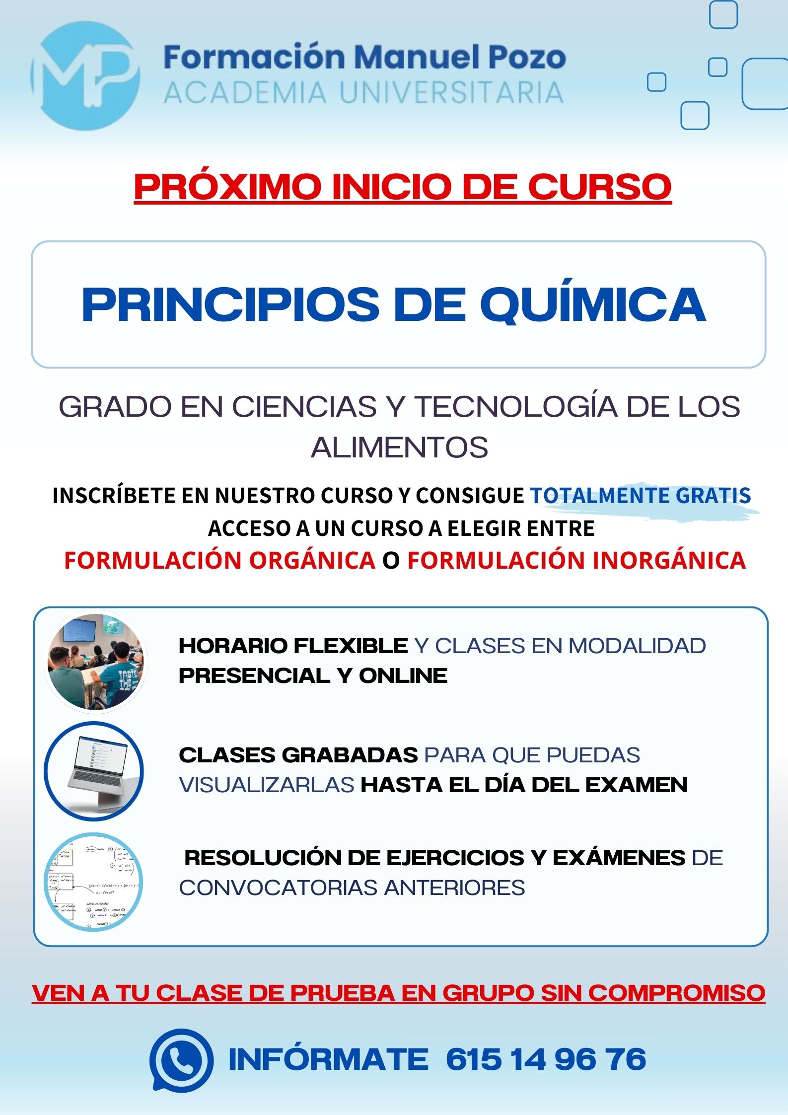 INICIO DE CURSO PRINCIPIOS DE QUÍMICA
ACADEMIA UNIVERSITARIA FORMACIÓN MANUEL POZO
Clases modalidad online y presencial.
Todas tus CLASES GRABADAS PARA QUE PUEDAS VISUALIZARLAS HASTA EL DÍA DEL EXAMEN
Resolución de todos tus ejercicios y exámenes de convocatorias anteriores.
Profesores especialidados y temario propio.
Acceso a PLATAFORMA VIRTUAL CON CONTENIDO EXCLUSIVO
¡Solicita tu clase de prueba en grupo sin compromiso!