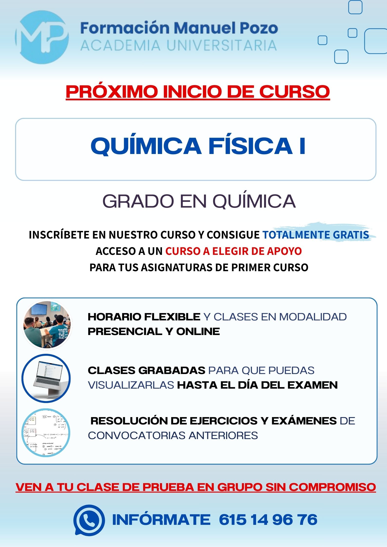 INICIO DE CURSO QUÍMICA FÍSICA I
ACADEMIA UNIVERSITARIA FORMACIÓN MANUEL POZO
Clases modalidad online y presencial.
Todas tus CLASES GRABADAS PARA QUE PUEDAS VISUALIZARLAS HASTA EL DÍA DEL EXAMEN
Resolución de todos tus ejercicios y exámenes de convocatorias anteriores.
Profesores especialidados y temario propio.
Acceso a PLATAFORMA VIRTUAL CON CONTENIDO EXCLUSIVO
¡Solicita tu clase de prueba en grupo sin compromiso!