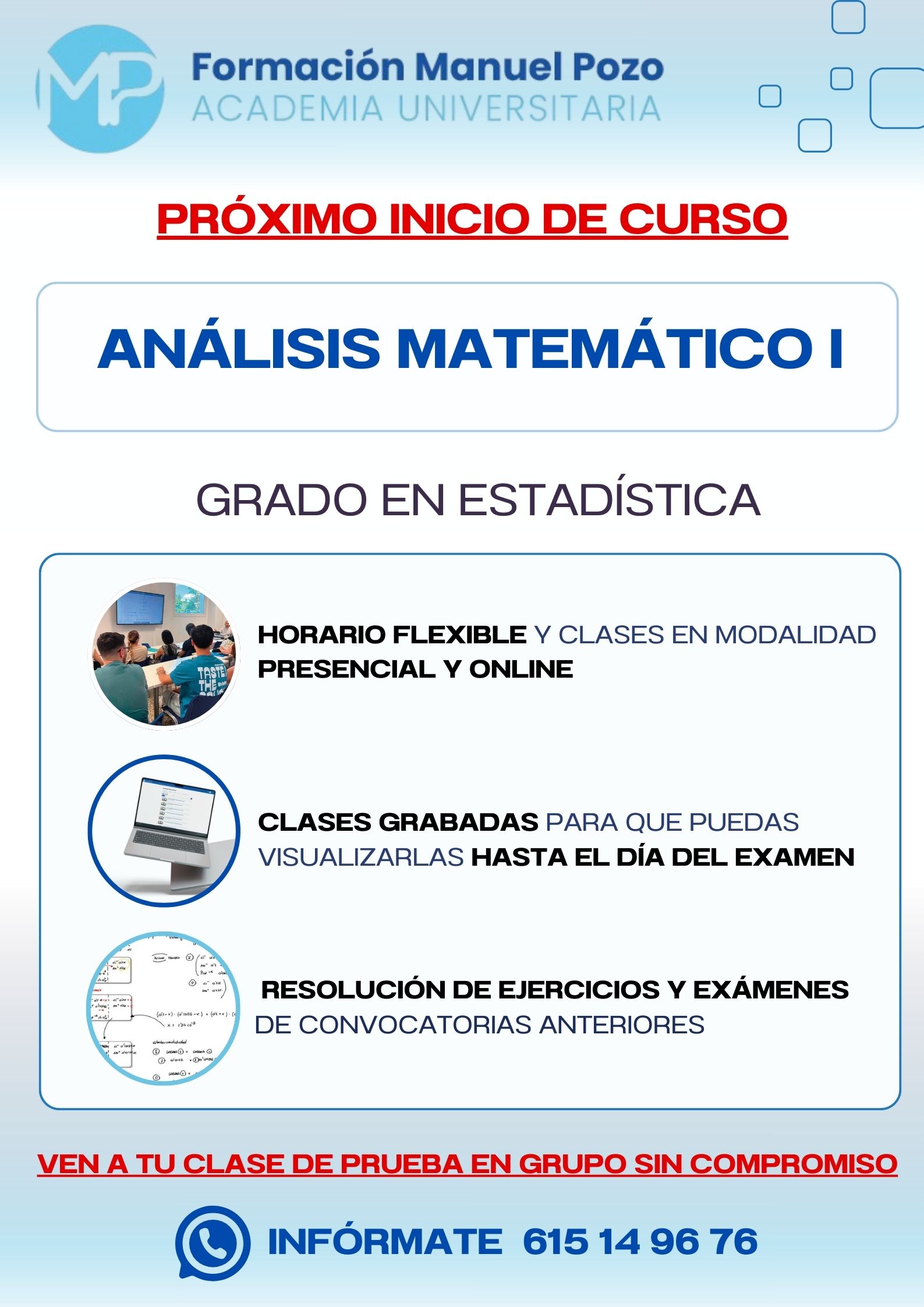 INICIO DE CURSO ANÁLISIS MATEMÁTICO I
ACADEMIA UNIVERSITARIA FORMACIÓN MANUEL POZO
Clases modalidad online y presencial.
Todas tus CLASES GRABADAS PARA QUE PUEDAS VISUALIZARLAS HASTA EL DÍA DEL EXAMEN
Resolución de todos tus ejercicios y exámenes de convocatorias anteriores.
Profesores especialidados y temario propio.
Acceso a PLATAFORMA VIRTUAL CON CONTENIDO EXCLUSIVO
¡Solicita tu clase de prueba en grupo sin compromiso!