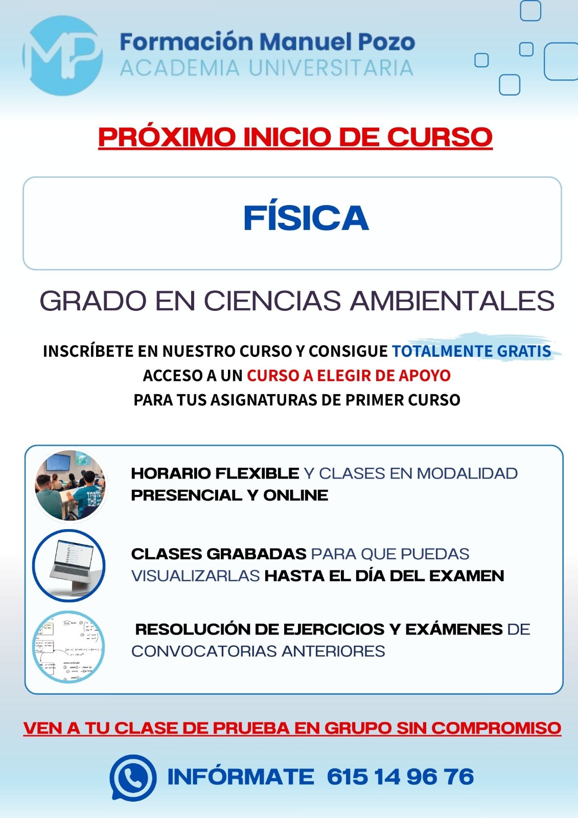 INICIO DE CURSO FÍSICA
ACADEMIA UNIVERSITARIA FORMACIÓN MANUEL POZO
Clases modalidad online y presencial.
Todas tus CLASES GRABADAS PARA QUE PUEDAS VISUALIZARLAS HASTA EL DÍA DEL EXAMEN
Resolución de todos tus ejercicios y exámenes de convocatorias anteriores.
Profesores especialidados y temario propio.
Acceso a PLATAFORMA VIRTUAL CON CONTENIDO EXCLUSIVO
¡Solicita tu clase de prueba en grupo sin compromiso!